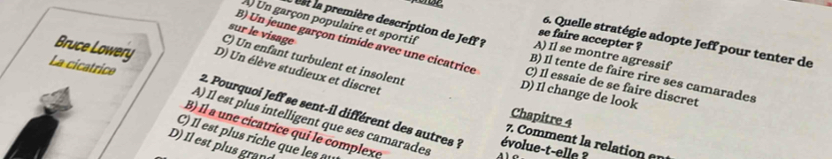 A) Un garçon populaire et sportif
sur le visage
se faire accepter ?
6. Quelle stratégie adopte Jeff pour tenter de
est la première description de Jeff ? B) Il tente de faire rire ses camarades
A) Il se montre agressif
B) Un jeune garçon timide avec une cicatrice C) Il essaie de se faire discret
C) Un enfant turbulent et insolent
La cicatrice
Bruce Lowery D) Un élève studieux et discret
D) Il change de look
Chapitre 4
2. Pourquoi Jeff se sent-il différent des autres ? évolue-t-elle ?
A) Il est plus intelligent que ses camarades
B) Il a une cicatrice qui le complexe
C) Il est plus riche que es
7. Comment la relation a
D) Il est plus grand