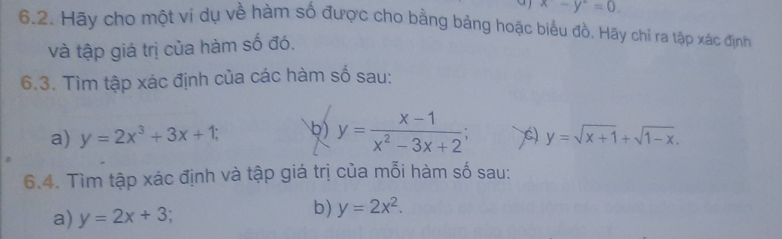 aj x-y^2=0. 
6.2. Hãy cho một ví dụ về hàm số được cho bằng bảng hoặc biểu đồ. Hãy chỉ ra tập xác định 
và tập giá trị của hàm số đó. 
6.3. Tìm tập xác định của các hàm số sau: 
) y= (x-1)/x^2-3x+2 ; 
a) y=2x^3+3x+1; C) y=sqrt(x+1)+sqrt(1-x). 
6.4. Tìm tập xác định và tập giá trị của mỗi hàm số sau: 
a) y=2x+3; 
b) y=2x^2.