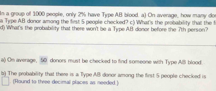 In a group of 1000 people, only 2% have Type AB blood. a) On average, how many dor 
a Type AB donor among the first 5 people checked? c) What's the probability that the f 
d) What's the probability that there won't be a Type AB donor before the 7th person? 
a) On average, 50 donors must be checked to find someone with Type AB blood. 
b) The probability that there is a Type AB donor among the first 5 people checked is 
. (Round to three decimal places as needed.)