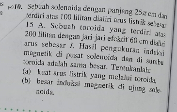 Sebuah solenoida dengan panjang 25π cm dan 
terdiri atas 100 lilitan dialiri arus listrik sebesar
15 A. Sebuah toroida yang terdiri atas
200 lilitan dengan jari-jari efektif 60 cm dialiri 
arus sebesar /. Hasil pengukuran induksi 
magnetik di pusat solenoida dan di sumbu 
toroida adalah sama besar. Tentukanlah: 
(a) kuat arus listrik yang melalui toroida, 
(b) besar induksi magnetik di ujung sole- 
noida.