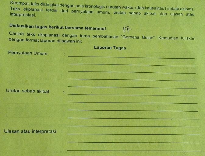 Keempat, teks dirangkai dengan pola kronologis ( urutan waktu ) dan kausalitas ( sebab akibat). 
Teks ekplanasi terdiri dari pernyataan umum, urutan sebab akibat, dan ulasan atau 
interprestasi. 
Diskusikan tugas berikut bersama temanmu! 
Carilah teks eksplanasi dengan tema pembahasan "Gerhana Bulan". Kemudian tuliskan 
dengan format laporan di bawah ini: 
Laporan Tugas 
_ 
Pernyataan Umum : 
_ 
_ 
_ 
_ 
_ 
Urutan sebab akibat : 
_ 
_ 
_ 
_ 
Ulasan atau interpretasi : 
_ 
_ 
_