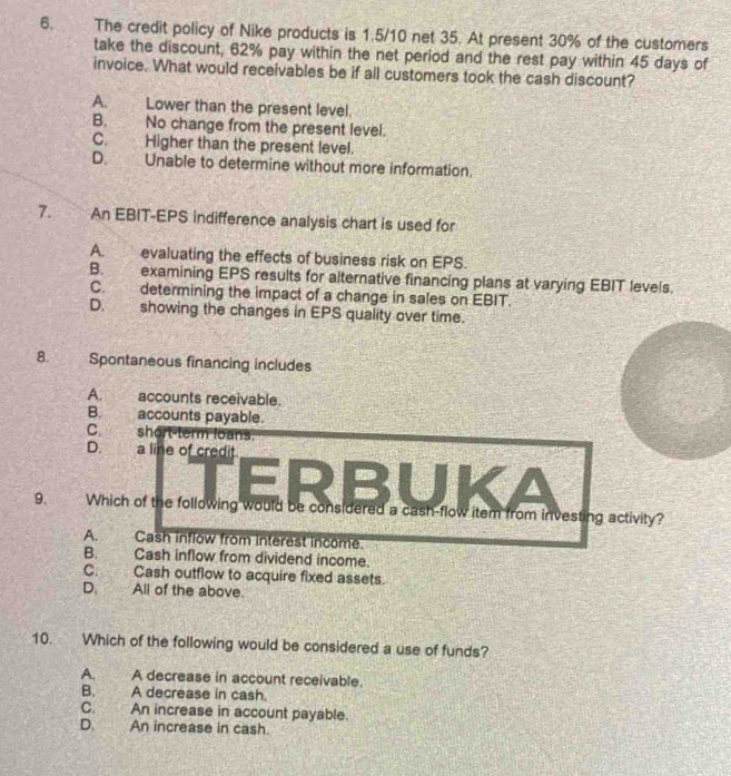 The credit policy of Nike products is 1.5/10 net 35. At present 30% of the customers
take the discount, 62% pay within the net period and the rest pay within 45 days of
invoice. What would receivables be if all customers took the cash discount?
A. Lower than the present level.
B. No change from the present level.
C. Higher than the present level.
D. Unable to determine without more information.
7. An EBIT-EPS indifference analysis chart is used for
A. evaluating the effects of business risk on EPS.
B. examining EPS results for alternative financing plans at varying EBIT levels.
C. determining the impact of a change in sales on EBIT.
D. showing the changes in EPS quality over time.
8. Spontaneous financing includes
A. accounts receivable.
B. accounts payable.
C. short-term loans.
D. a line of credit
ERBUKA
9. Which of the following would be considered a cash-flow item from investing activity?
A. Cash inflow from interest income.
B. Cash inflow from dividend income.
C. Cash outflow to acquire fixed assets.
D. All of the above.
10. Which of the following would be considered a use of funds?
A. A decrease in account receivable.
B. A decrease in cash.
C. An increase in account payable.
D. An increase in cash.