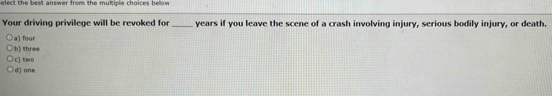 elect the best answer from the multiple choices below
Your driving privilege will be revoked for _ years if you leave the scene of a crash involving injury, serious bodily injury, or death.
a) four
b) three
c) two
d)one