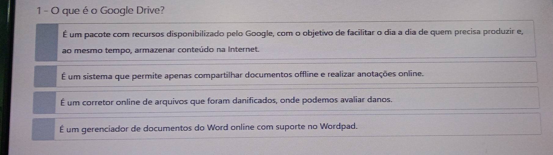 que é o Google Drive?
É um pacote com recursos disponibilizado pelo Google, com o objetivo de facilitar o dia a dia de quem precisa produzir e,
ao mesmo tempo, armazenar conteúdo na Internet.
É um sistema que permite apenas compartilhar documentos offline e realizar anotações online.
É um corretor online de arquivos que foram danificados, onde podemos avaliar danos.
É um gerenciador de documentos do Word online com suporte no Wordpad.