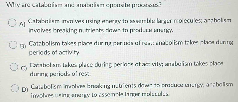 Why are catabolism and anabolism opposite processes?
A) Catabolism involves using energy to assemble larger molecules; anabolism
involves breaking nutrients down to produce energy.
B) Catabolism takes place during periods of rest; anabolism takes place during
periods of activity.
C) Catabolism takes place during periods of activity; anabolism takes place
during periods of rest.
D) Catabolism involves breaking nutrients down to produce energy; anabolism
involves using energy to assemble larger molecules.