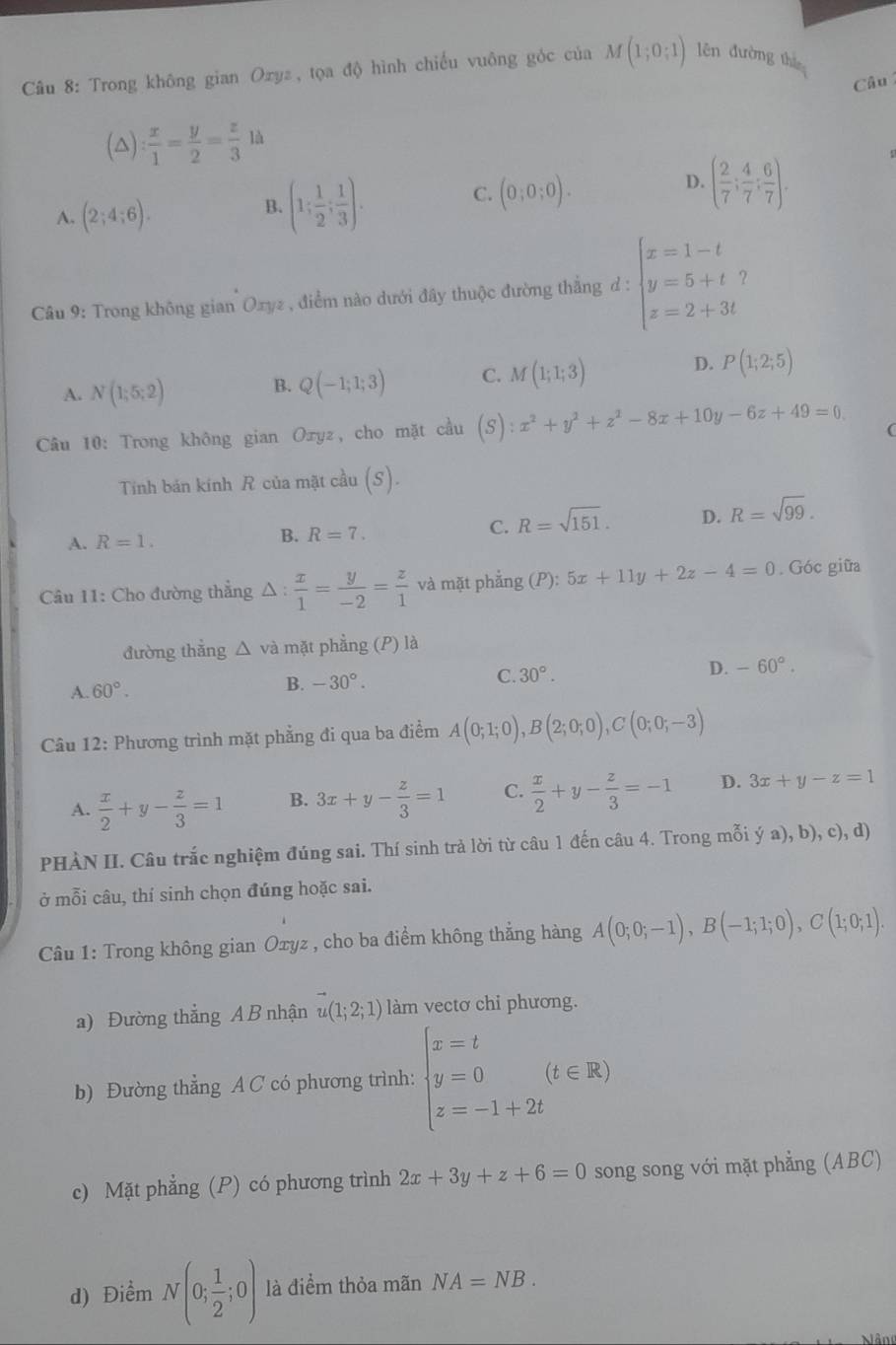 Trong không gian Ozyz, tọa độ hình chiếu vuông góc của M(1;0;1) lên đường thi
Câu
(△) : x/1 = y/2 = z/3 la
A. (2;4;6). (1; 1/2 ; 1/3 ).
D.
B.
C. (0;0;0). ( 2/7 ; 4/7 ; 6/7 ).
Câu 9: Trong không gian Oxyz , điểm nào dưới đây thuộc đường thắng d : beginarrayl x=1-t y=5+t z=2+3tendarray.
D.
A. N(1;5;2)
B. Q(-1;1;3) C. M(1;1;3) P(1;2;5)
Câu 10: Trong không gian Oxyz, cho mặt cầu (S):x^2+y^2+z^2-8x+10y-6z+49=0
Tính bán kính R của mặt cầu (S).
B. R=7. C. R=sqrt(151). D.
A. R=1. R=sqrt(99).
Câu 11: Cho đường thẳng △ : x/1 = y/-2 = z/1  và mặt phẳng (P): 5x+11y+2z-4=0. Góc giữa
đường thắng △ và mặt phẳng (P) là
C. 30°.
D. -60°.
A. 60°.
B. -30°.
Câu 12: Phương trình mặt phẳng đi qua ba điểm A(0;1;0),B(2;0;0),C(0;0;-3)
A.  x/2 +y- z/3 =1 B. 3x+y- z/3 =1 C.  x/2 +y- z/3 =-1 D. 3x+y-z=1
PHÀN II. Câu trắc nghiệm đúng sai. Thí sinh trả lời từ câu 1 đến câu 4. Trong mỗi ya),b),c),d)
ở mỗi câu, thí sinh chọn đúng hoặc sai.
Câu 1: Trong không gian Oxyz , cho ba điểm không thẳng hàng A(0;0;-1),B(-1;1;0),C(1;0;1).
a) Đường thắng A B nhận u(1;2;1) làm vectơ chi phương.
b) Đường thẳng A C có phương trình: beginarrayl x=t y=0 z=-1+2tendarray. (t∈ R)
c) Mặt phẳng (P) có phương trình 2x+3y+z+6=0 song song với mặt phẳng (ABC)
d) Điểm N(0; 1/2 ;0) là điểm thỏa mãn NA=NB.