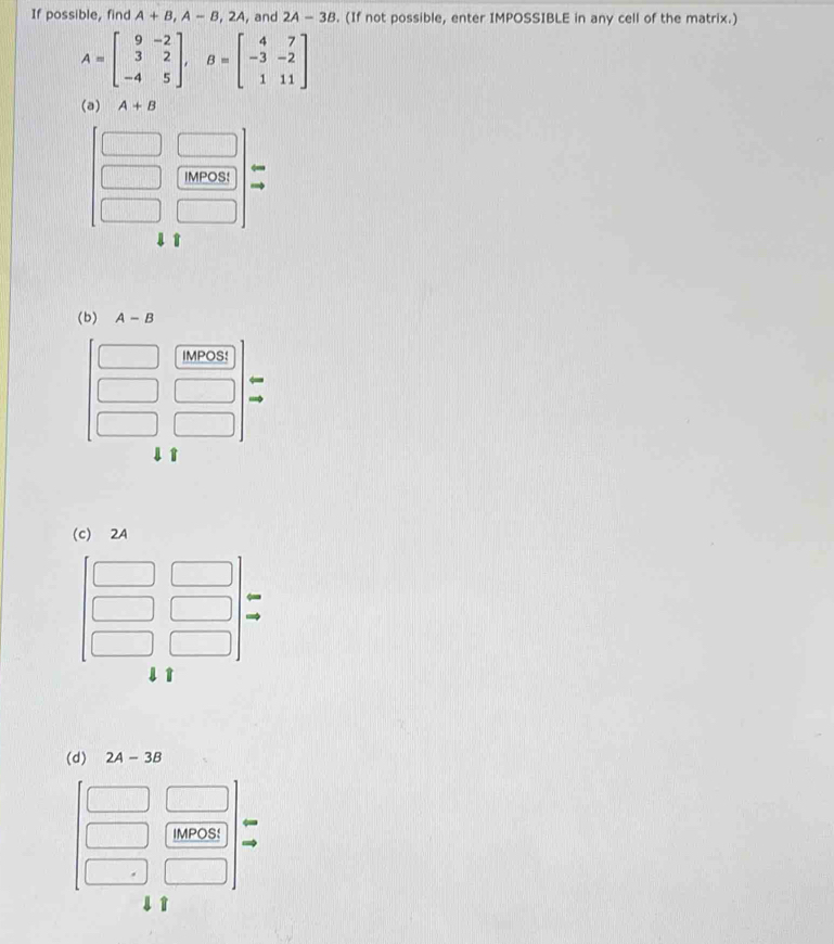 If possible, find A+B,A-B,2A , and 2A-3B. (If not possible, enter IMPOSSIBLE in any cell of the matrix.)
A=beginbmatrix 9&-2 3&2 -4&5endbmatrix ,B=beginbmatrix 4&7 -3&-2 1&11endbmatrix
(a) A+B
IMPOS:
4 T
(d) 2A-3B
IMPOS!