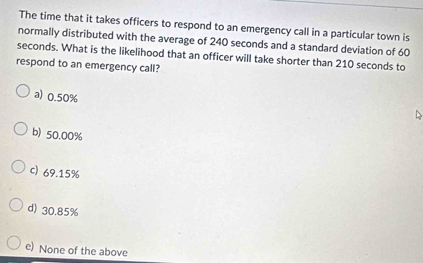 The time that it takes officers to respond to an emergency call in a particular town is
normally distributed with the average of 240 seconds and a standard deviation of 60
seconds. What is the likelihood that an officer will take shorter than 210 seconds to
respond to an emergency call?
a) 0.50%
b) 50.00%
c) 69.15%
d) 30.85%
e) None of the above