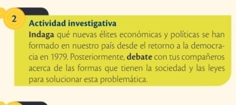 Actividad investigativa 
Indaga qué nuevas élites económicas y políticas se han 
formado en nuestro país desde el retorno a la democra- 
cia en 1979. Posteriormente, debate con tus compañeros 
acerca de las formas que tienen la sociedad y las leyes 
para solucionar esta problemática.