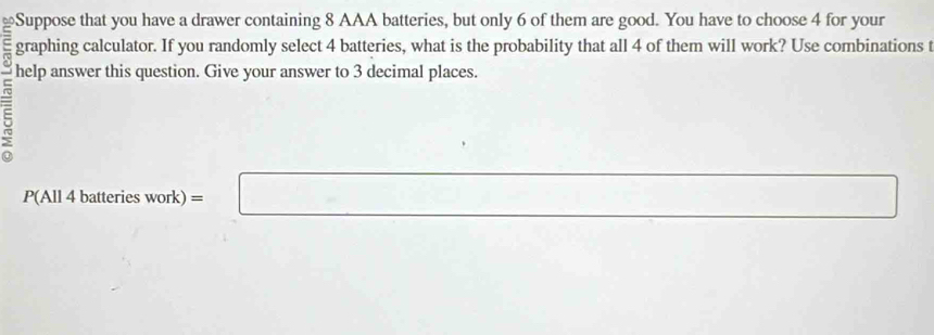 ≌Suppose that you have a drawer containing 8 AAA batteries, but only 6 of them are good. You have to choose 4 for your 
graphing calculator. If you randomly select 4 batteries, what is the probability that all 4 of them will work? Use combinations t 
help answer this question. Give your answer to 3 decimal places. 
... 
P(All 4 batteries work) =□