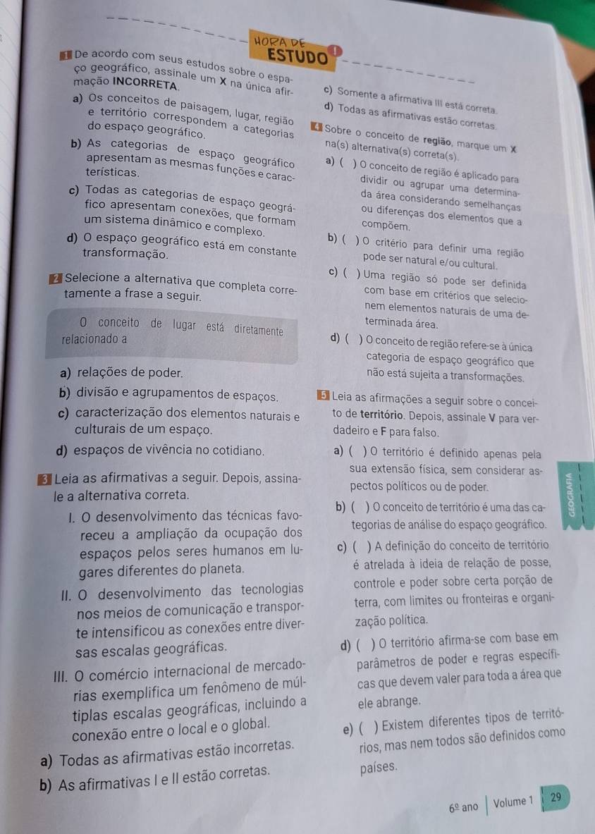 HORA DE
ESTUDO
De acordo com seus estudos sobre o espa
mação INCORRETA
ço geográfico, assinale um X na única afir c) Somente a afirmativa III está correta
d) Todas as afirmativas estão corretas
e território correspondem a categorias
a) Os conceitos de paisagem, lugar, região   Sobre o conceito de região, marque um X
do espaço geográfico. na(s) alternativa(s) correta(s)
b) As categorias de espaço geográfico a) ( ) O conceito de região é aplicado para
terísticas.
apresentam as mesmas funções e carac- dividir ou agrupar uma determina-
da área considerando semelhanças
c) Todas as categorias de espaço geográ- ou diferenças dos elementos que a
fico apresentam conexões, que formam compõem.
um sistema dinâmico e complexo. b) ( )O critério para definir uma região
d) O espaço geográfico está em constante pode ser natural e/ou cultural.
trans formação.
c) ( ) Uma região só pode ser definida
Selecione a alternativa que completa corre- com base em critérios que selecio-
tamente a frase a seguir. nem elementos naturais de uma de
terminada área.
O conceito de lugar está diretamente
relacionado a d) ( ) O conceito de região refere-se à única
categoria de espaço geográfico que
a) relações de poder. não está sujeita a transformações.
b) divisão e agrupamentos de espaços. E Leia as afirmações a seguir sobre o concei
c) caracterização dos elementos naturais e to de território. Depois, assinale V para ver-
culturais de um espaço. dadeiro e F para falso.
d) espaços de vivência no cotidiano. a) ( ) O território é definido apenas pela
sua extensão física, sem considerar as
* Leia as afirmativas a seguir. Depois, assina- pectos políticos ou de poder.
le a alternativa correta.
I. O desenvolvimento das técnicas favo- b) ( ) O conceito de território é uma das ca-
receu a ampliação da ocupação dos tegorias de análise do espaço geográfico.
espaços pelos seres humanos em lu- c) ( ) A definição do conceito de território
gares diferentes do planeta.  é atrelada à ideia de relação de posse,
II. O desenvolvimento das tecnologias controle e poder sobre certa porção de
nos meios de comunicação e transpor- terra, com limites ou fronteiras e organi-
te intensificou as conexões entre diver- zação política.
sas escalas geográficas. ) O território afirma-se com base em
d) (
III. O comércio internacional de mercado- parâmetros de poder e regras específi
rias exemplifica um fenômeno de múl- cas que devem valer para toda a área que
tiplas escalas geográficas, incluindo a ele abrange.
conexão entre o local e o global. e) ( ) Existem diferentes tipos de territó-
a) Todas as afirmativas estão incorretas. rios, mas nem todos são definidos como
b) As afirmativas I e II estão corretas. países.
6^(_ circ) ano Volume 1 29