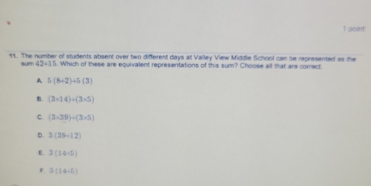 The number of students absent over two different days at Valley View Middle School can be represented as the
sum 42+15. Which of these are equivalent representations of this sum? Choose all that ars correct.
A. 5(8+2)+5(3)
B. (3* 14)+(3* 5)
C. (3* 39)+(3* 5)
D. 3(39+12)
E. 3(14* 5)
F. 3(14-5)