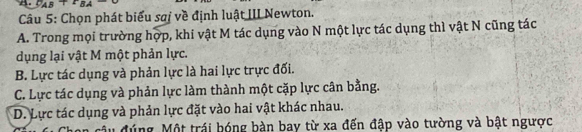 A PAB+BA 
Câu 5: Chọn phát biểu saị về định luật III Newton.
A. Trong mọi trường hợp, khi vật M tác dụng vào N một lực tác dụng thì vật N cũng tác
dụng lại vật M một phản lực.
B. Lực tác dụng và phản lực là hai lực trực đối.
C. Lực tác dụng và phản lực làm thành một cặp lực cân bằng.
D. Lực tác dụng và phản lực đặt vào hai vật khác nhau.
đúng Một trái bóng bàn bay từ xa đến đập vào tường và bật ngược