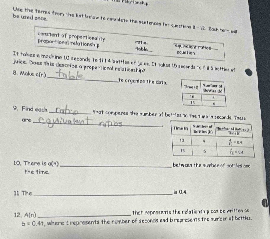 mis relationship.
be used once.
Use the terms from the list below to complete the sentences for questions 8 - 12. Each term will
constant of proportionality ratio
proportional relationship table equivalent ratios
equation
It takes a machine 10 seconds to fill 4 bottles of juice. It takes 15 seconds to fill 6 bottles of
juice. Does this describe a proportional relationship?
8. Make a(n) _to organize the data
9. Find each _that compares the number of bottles to the time in seconds. The
are _
10. There is a(n)_ between the number of bottles and
the time.
11 The _is 0.4.
a
12, A(n) _
that represents the relationship can be written as
b=0.4t , where t represents the number of seconds and b represents the number of bottles.