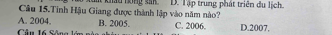 lất khấu hồng san. D. Tập trung phát triên du lịch.
Câu 15.Tỉnh Hậu Giang được thành lập vào năm nào?
A. 2004. B. 2005. C. 2006. D. 2007.
Câu 16 Sông lớn nàc