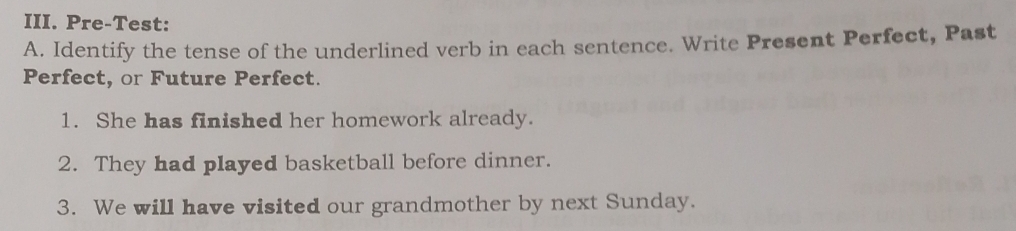 Pre-Test: 
A. Identify the tense of the underlined verb in each sentence. Write Present Perfect, Past 
Perfect, or Future Perfect. 
1. She has finished her homework already. 
2. They had played basketball before dinner. 
3. We will have visited our grandmother by next Sunday.