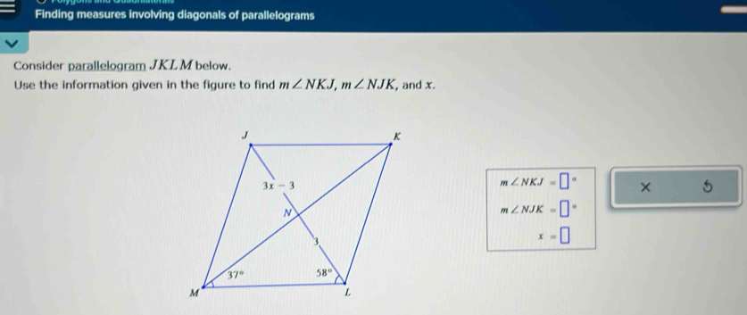 Finding measures involving diagonals of parallelograms
Consider parallelogram JKL M below.
Use the information given in the figure to find m∠ NKJ,m∠ NJK , and x.
m∠ NKJ=□° × 5
m∠ NJK=□°
x=□