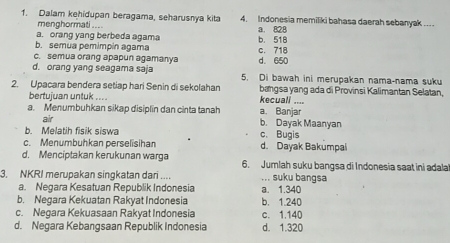 Dalam kehidupan beragama, seharusnya kita 4. Indonesia memiliki bahasa daerah sebanyak ...
menghormati ....
a. orang yang berbeda agama b. 518 a. 828
b. semua pemimpín agama
c. 718
c. semua orang apapun agamanya d. 650
d. orang yang seagama saja 5. Di bawah ini merupakan nama-nama suku
2. Upacara bendera setiap hari Senin di sekolahan kecuali .... bangsa yang ada di Provinsi Kalimantan Selatan,
bertujuan untuk ....
a. Menumbuhkan sikap disiplin dan cinta tanah b. Dayak Maanyan a. Banjar
air
b. Melatih fisik siswa c. Bugis
c. Menumbuhkan perselisihan d. Dayak Bakumpal
d. Menciptakan kerukunan warga 6. Jumlah suku bangsa di Indonesia saat ini adala
3. NKRI merupakan singkatan dari .... ... suku bangsa
a. Negara Kesatuan Republik Indonesia a. 1.340
b. Negara Kekuatan Rakyat Indonesia b. 1.240
c. Negara Kekuasaan Rakyat Indonesia c. 1.140
d. Negara Kebangsaan Republik Indonesia d. 1.320