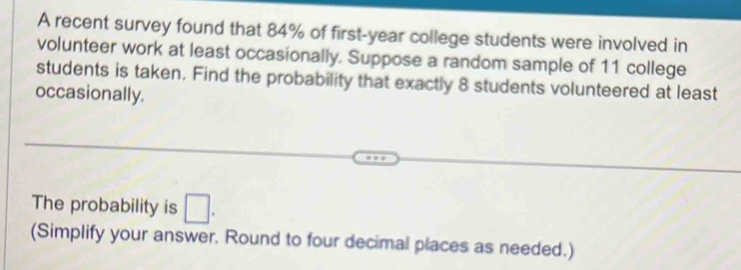 A recent survey found that 84% of first- year college students were involved in 
volunteer work at least occasionally. Suppose a random sample of 11 college 
students is taken. Find the probability that exactly 8 students volunteered at least 
occasionally. 
The probability is □. 
(Simplify your answer, Round to four decimal places as needed.)