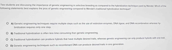 Two students are discussing the importance of genetic engineering in selective breeding as compared to the hybridization technique used by Mendel. Which of the
following statements best explains the pros of genetic engineering compared to Mendel's traditional hybridization technique?
A) Genetic engineering techniques require multiple steps such as the use of restriction enzymes, DNA ligase, and DNA recombination whereas hy-
bridization requires only one step.
B) Traditional hybridization is often less time consuming than genetic engineering.
C) Traditional hybridization can produce hybrids that have multiple desired traits, whereas genetic engineering can only produce hybrids with one trait.
D) Genetic engineering techniques such as recombinant DNA can produce desired traits in one generation.