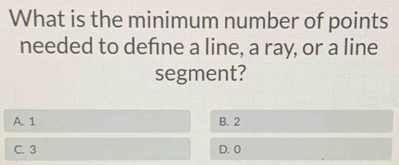 What is the minimum number of points
needed to defne a line, a ray, or a line
segment?
A. 1 B. 2
C. 3 D. 0