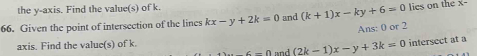 the y-axis. Find the value(s) of k. 
66. Given the point of intersection of the lines kx-y+2k=0 and (k+1)x-ky+6=0 lies on the x - 
Ans: 0 or 2
axis. Find the value(s) of k. 
_  6=0 and (2k-1)x-y+3k=0 intersect at a