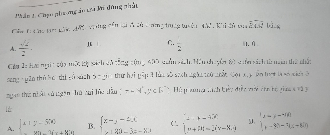 Phần I. Chọn phương án trả lời đúng nhất
Câu 1: Cho tam giác ABC vuông cân tại A có đường trung tuyến AM. Khi đó cos widehat BAM bǎng
A.  sqrt(2)/2 .
B. 1. C.  1/2 . D. 0.
Câu 2: Hai ngăn của một kệ sách có tổng cộng 400 cuốn sách. Nếu chuyển 80 cuốn sách từ ngăn thứ nhất
sang ngăn thứ hai thì số sách ở ngăn thứ hai gấp 3 lần số sách ngăn thứ nhất. Gọi x, y lần lượt là số sách ở
ngăn thứ nhất và ngăn thứ hai lúc đầu (x∈ N^*,y∈ N^*). Hệ phương trình biểu diễn mối liên hệ giữa x và y
là:
A. beginarrayl x+y=500 y-80=3(x+80)endarray. B. beginarrayl x+y=400 y+80=3x-80endarray. C. beginarrayl x+y=400 y+80=3(x-80)endarray. D. beginarrayl x=y-500 y-80=3(x+80)endarray.