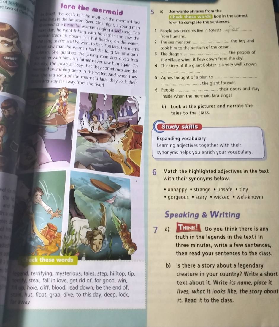 of terrily ny  .
lara the mermaid 5 a) Use words/phrases from the
re two of then . a pazil, the locals tell the myth of the mermaid Iara form to complete the sentences.
Chack these words, box in the correct
who lives in the Amazon River. One night, a young man
divamed of a beautiful woman singing a sad song. The
1 People say unicorns live in forests
_
mest day, he went fishing with his father and saw the
from humans
moman from his dream in a hut floating on the water.
2 The sea monster _the boy and
she sang to him and he went to her. Too late, the man’s
took him to the bottom of the ocean.
rther saw that the woman had the long tail of a pink 3 The dragon
the people of
pophin. She grabbed the young man and dived into the village when it flew down from the sky!
the water with him. His father never saw him again. To 4 The story of the giant Bolster is a very well known
ths day, the locals still say that they sometimes see the
me maid swimming deep in the water. And when they 5 Agnes thought of a plan to_
nea the sad song of the mermaid lara, they lock their_
coor and stay far away from
the giant forever.
People _their doors and stay
inside when the mermaid lara sings!
b) Look at the pictures and narrate the
tales to the class.
Study skills
Expanding vocabulary
Learning adjectives together with their
synonyms helps you enrich your vocabulary.
Match the highlighted adjectives in the text
with their synonyms below.
vel tis .
unhappy • strange • unsafe • tiny
the to gorgeous • scary • wicked • well-known
and
hà
Speaking & Writing
Mês de
of hima) Think! Do you think there is any
n he itruth in the legends in the text? In
isked three minutes, write a few sentences,
r agthen read your sentences to the class.
lai
b) Is there a story about a legendary
legend, terrifying, mysterious, tales, step, hilltop, tip, creature in your country? Write a short
temly, steal, fall in love, get rid of, for good, win, text about it. Write its name, place it
fill up, hole, cliff, blood, lead down, be the end of,
stain, hut, float, grab, dive, to this day, deep, lock,
lives, what it looks like, the story about
far away it. Read it to the class.