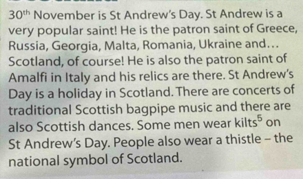 30^(th) November is St Andrew’s Day. St Andrew is a 
very popular saint! He is the patron saint of Greece, 
Russia, Georgia, Malta, Romania, Ukraine and…. 
Scotland, of course! He is also the patron saint of 
Amalfi in Italy and his relics are there. St Andrew's
Day is a holiday in Scotland. There are concerts of 
traditional Scottish bagpipe music and there are 
also Scottish dances. Some men wear kilts^5 on 
St Andrew’s Day. People also wear a thistle - the 
national symbol of Scotland.