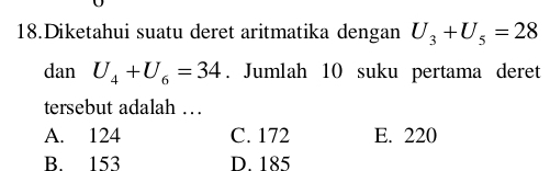 Diketahui suatu deret aritmatika dengan U_3+U_5=28
danU_4+U_6=34. Jumlah 10 suku pertama deret
tersebut adalah …
A. 124 C. 172 E. 220
B. 153 D. 185