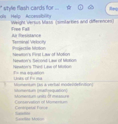 style flash cards for ... Req 
ols Help Accessibility 
Weight Versus Mass (similarities and differences) 
Free Fall 
Air Resistance 
Terminal Velocity 
Projectile Motion 
Newton's First Law of Motion 
Newton's Second Law of Motion 
Newton's Third Law of Motion
F= ma equation 
Units of F=ma
Momentum (as a verbal model/definition) 
Momenturn (mathrequation) 
Momentum units of measure 
Conservation of Momentum 
Centripetal Force 
Satellite 
Satellite Motion