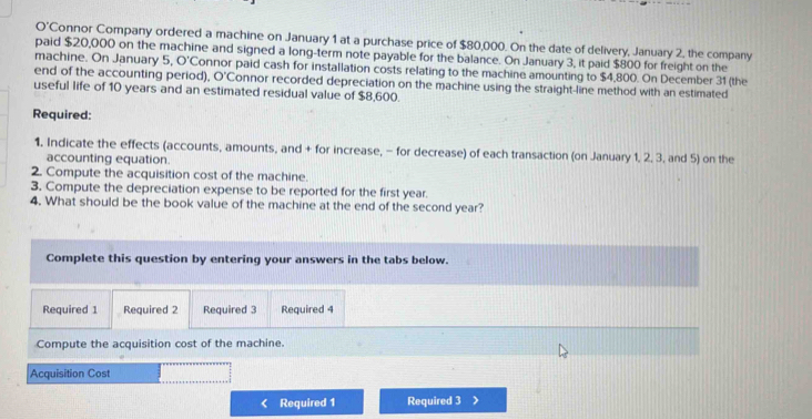 O'C Connor Company ordered a machine on January 1 at a purchase price of $80,000. On the date of delivery, January 2, the company 
paid $20,000 on the machine and signed a long-term note payable for the balance. On January 3, it paid $800 for freight on the 
machine. On January 5. O'C Connor paid cash for installation costs relating to the machine amounting to $4,800. On December 31 (the 
end of the accounting period). O'C Connor recorded depreciation on the machine using the straight-line method with an estimated 
useful life of 10 years and an estimated residual value of $8,600. 
Required: 
1. Indicate the effects (accounts, amounts, and + for increase, - for decrease) of each transaction (on January 1, 2, 3, and 5) on the 
accounting equation. 
2. Compute the acquisition cost of the machine. 
3. Compute the depreciation expense to be reported for the first year. 
4. What should be the book value of the machine at the end of the second year? 
Complete this question by entering your answers in the tabs below. 
Required 1 Required 2 Required 3 Required 4 
Compute the acquisition cost of the machine. 
Acquisition Cost 
Required 1 Required 3