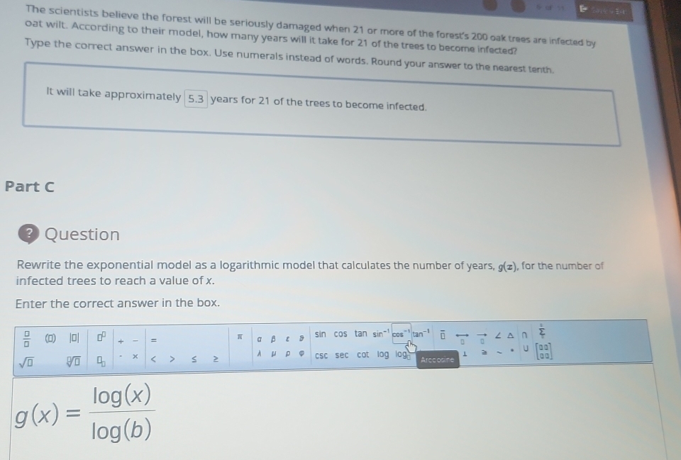 201 
The scientists believe the forest will be seriously damaged when 21 or more of the forest's 200 oak trees are infected by 
oat wilt. According to their model, how many years will it take for 21 of the trees to become infected? 
Type the correct answer in the box. Use numerals instead of words. Round your answer to the nearest tenth. 
It will take approximately 5.3 years for 21 of the trees to become infected. 
Part C 
3 Question 
Rewrite the exponential model as a logarithmic model that calculates the number of years, g(x) , for the number of 
infected trees to reach a value of x. 
Enter the correct answer in the box.
 □ /□   () |0| □^(□) + - = α β 9 sin cos tan sin-1 cos sumlimits _T^(1
π
∩ 
U
sqrt(□) sqrt [□ ]□ ) □ _□  x < > S 2 A μ ρ CSC sec cat log log Arccosine 1 beginbmatrix 00 00endbmatrix
g(x)= log (x)/log (b) 