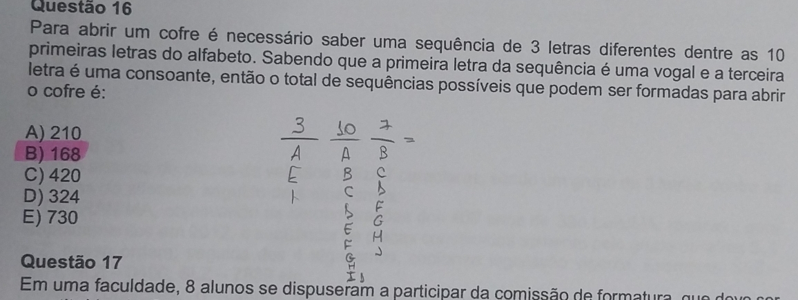 Para abrir um cofre é necessário saber uma sequência de 3 letras diferentes dentre as 10
primeiras letras do alfabeto. Sabendo que a primeira letra da sequência é uma vogal e a terceira
letra é uma consoante, então o total de sequências possíveis que podem ser formadas para abrir
o cofre é:
A) 210
B) 168
C) 420
D) 324
E) 730
Questão 17
Em uma faculdade, 8 alunos se dispuseram a participar da comissão de formatura, que