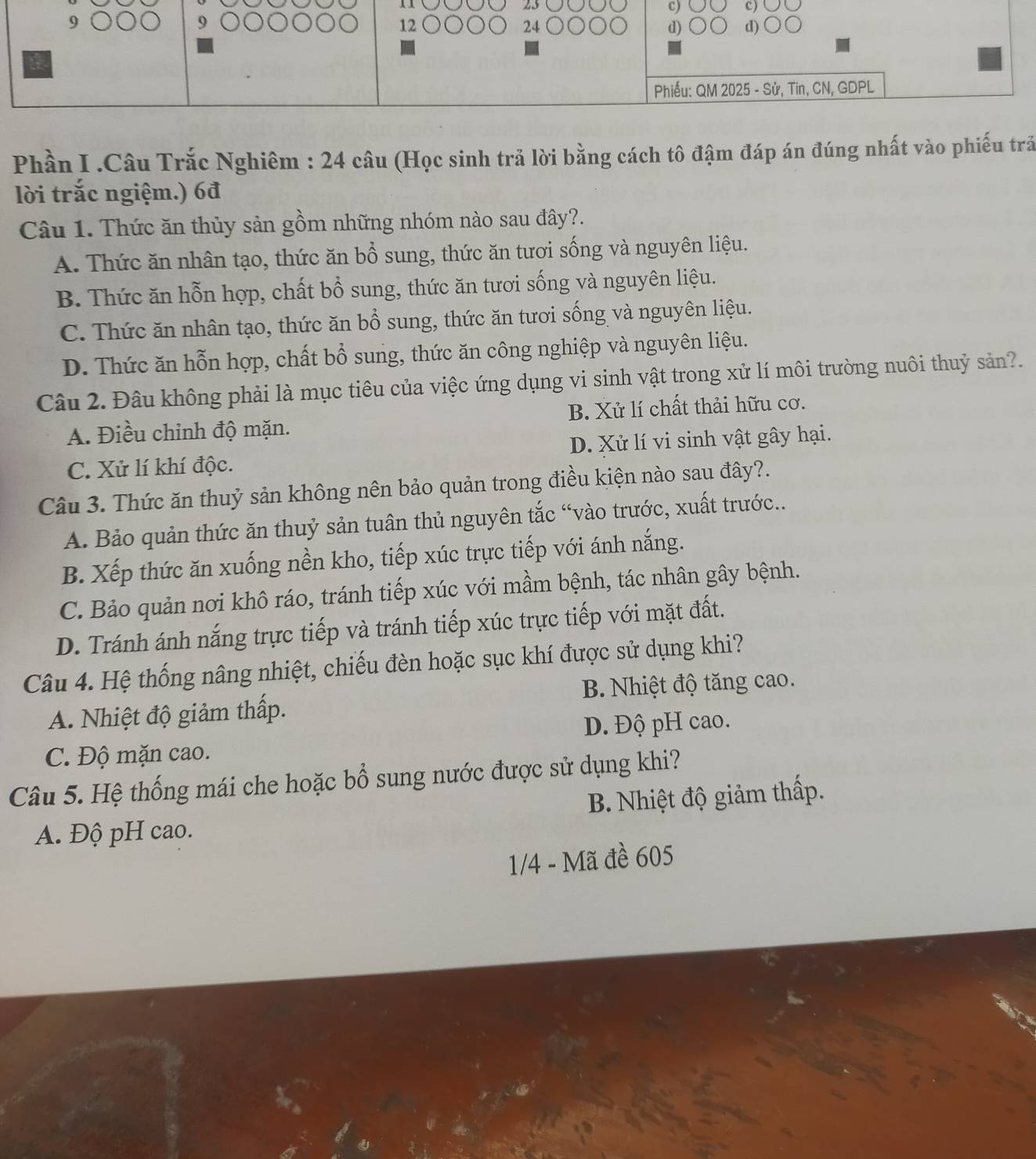 12 (
24 d)  Ö Q d) ○
Phiếu: QM 2025 - Sử, Tin, CN, GDPL
Phần I .Câu Trắc Nghiêm : 24 câu (Học sinh trả lời bằng cách tô đậm đáp án đúng nhất vào phiếu trấ
lời trắc ngiệm.) 6đ
Câu 1. Thức ăn thủy sản gồm những nhóm nào sau đây?.
A. Thức ăn nhân tạo, thức ăn bổ sung, thức ăn tươi sống và nguyên liệu.
B. Thức ăn hỗn hợp, chất bổ sung, thức ăn tươi sống và nguyên liệu.
C. Thức ăn nhân tạo, thức ăn bổ sung, thức ăn tươi sống và nguyên liệu.
D. Thức ăn hỗn hợp, chất bổ sung, thức ăn công nghiệp và nguyên liệu.
Câu 2. Đâu không phải là mục tiêu của việc ứng dụng vi sinh vật trong xử lí môi trường nuôi thuỷ sản?.
A. Điều chỉnh độ mặn. B. Xử lí chất thải hữu cơ.
C. Xử lí khí độc. D. Xử lí vi sinh vật gây hại.
Câu 3. Thức ăn thuỷ sản không nên bảo quản trong điều kiện nào sau đây?.
A. Bảo quản thức ăn thuỷ sản tuân thủ nguyên tắc “vào trước, xuất trước..
B. Xếp thức ăn xuống nền kho, tiếp xúc trực tiếp với ánh nắng.
C. Bảo quản nơi khô ráo, tránh tiếp xúc với mầm bệnh, tác nhân gây bệnh.
D. Tránh ánh nắng trực tiếp và tránh tiếp xúc trực tiếp với mặt đất.
Câu 4. Hệ thống nâng nhiệt, chiếu đèn hoặc sục khí được sử dụng khi?
A. Nhiệt độ giảm thấp. B. Nhiệt độ tăng cao.
D. Độ pH cao.
C. Độ mặn cao.
Câu 5. Hệ thống mái che hoặc bổ sung nước được sử dụng khi?
A. Độ pH cao. B. Nhiệt độ giảm thấp.
1/4 - Mã đề 605