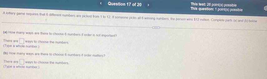 This test: 26 point(s) possible 
Question 17 of 20 This question: 1 point(s) possible 
A lottery game requires that 6 different numbers are picked from 1 to 12. If someone picks all 6 winning numbers, the person wins $12 million. Complete parts (a) and (b) below. 
(a) How many ways are there to choose 6 numbers if order is not important? 
There are □ ways to choose the numbers 
(Type a whole number) 
(b) How many ways are there to choose 6 numbers if order matters? 
There are □ ways to choose the numbers 
(Type a whole number.)