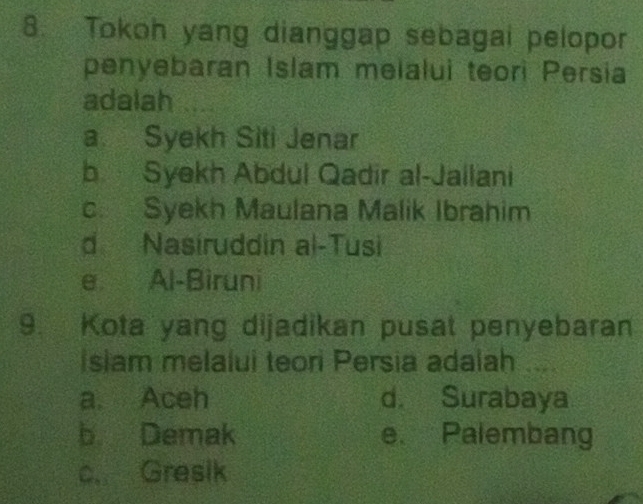 Tokoh yang dianggap sebagai pelopor
penyebaran Islam melalui teori Persia
adalah
a. Syekh Siti Jenar
b Syekh Abdul Qadir al-Jailani
c. Syekh Maulana Malik Ibrahim
d Nasíruddin al-Tusi
e Al-Biruni
9. Kota yang dijadikan pusat penyebaran
Isiam melalui teori Persia adalah ....
a. Aceh d. Surabaya
b Demak e. Palembang
c. Gresik