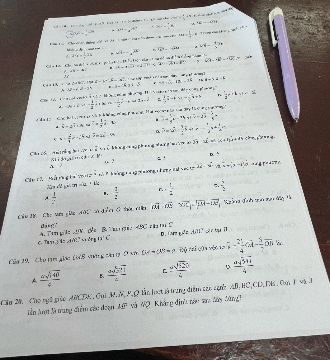 Cho đoạn thắng AB . Gọi M là một điểm trên AB sao cho AM= 1/4 AB. Khẳng định nào sau đây
A. overline MH= 1/3 overline MB. D. vector AM= 1/4 vector AB. overline BM= 3/4 overline BA.
D. vector MB=-3overline MA.
Câu 11. Cho đoạn thẳng AB và M là một điểm trên đoạn AB sao cho MA= 1/5 AB. Trong các khẳng định sau,
khẳng định nào sai ?
A. overline AM= 1/5 overline AB B. vector MA=- 1/4 vector MB C, overline MB=-4overline MA D. overline MB=- 4/5 overline AB
D. ,V điểm
Câu 12. Cho ba điểm A, B,C phân biệt. Diều kiện cần và đủ để ba điểm thẳng hàng là:
A. AB=AC B. exists k!= 0:vector AB=k.vector AC C. overline AC-overline AB=overline BC overline MA+overline MB=3overline MC
M
Câu 13. Cho △ ABC. Đặt vector a=vector BC,vector b=vector AC. Các cặp vectơ nào sau đây cùng phương?
A. 2vector a+vector b,vector a+2vector b B. vector a-2vector b,2vector a-vector b C. 5vector a+vector b,-10vector a-2vector b D. vector a+vector b,vector a-vector b
D. và
Câu 14. Cho hai vecto overline a và δ không cùng phương. Hai vectơ nào sau dây cùng phương?
A. -3vector a+vector b và - 1/2 vector a+6vector b B. - 1/2 vector a-vector b và 2vector a+vector b C.  1/2 vector a-vector b va- 1/2 vector a+vector b  1/2 vector a+vector b vector a-2vector b
Câu 15. Cho hai vecto vector a và vector b không cùng phương. Hai vectơ nào sau đây là cùng phương?
A. vector u=2vector a+3vector b và vector v= 1/2 vector a-3vector b B. vector u= 3/5 vector a+3vector b và vector v=2vector a- 3/5 vector b
C. vector u= 2/3 vector a+3vector b và vector v=2vector a-9vector b
D. vector u=2vector a- 3/2 vector b và vector v=- 1/3 vector a+ 1/4 vector b
Câu 16. Biết rằng hai vec tơ vector a và vector b không cùng phương nhưng hai vec tơ 3vector a-2vector b và (x+1)vector a+4vector b cùng phương.
Khi đó giá trị của x là: D. 6
A. -7 B. 7 C. 5
Cầu 17. Biết rằng hai vec tơ vector a và vector b không cùng phương nhưng hai vec tơ 2vector a-3vector b và vector a+(x-1)vector b cùng phương.
Khi đó giá trị của * là:
C. - 1/2 
D.  3/2 
A.  1/2 
B. - 3/2 
Câu 18. Cho tam giác ABC có điểm O thỏa mãn: |vector OA+vector OB-2vector OC|=|vector OA-vector OB|. Khẳng định nào sau đây là
đúng?
A. Tam giác ABC đều B. Tam giác ABC cân tại C
C. Tam giác ABC vuông tại C D. Tam giác ABC cân tại B
Câu 19. Cho tam giác OAB vuông cân tạ O với OA=OB=a. Độ dài của véc tơ vector u= 21/4 vector OA- 5/2 vector OB là:
A.  asqrt(140)/4  B.  asqrt(321)/4  C.  asqrt(520)/4  D.  asqrt(541)/4 
Câu 20. Cho ngũ giác ABCDE . Gọi M,N, P,Q lần lượt là trung điểm các cạnh AB,BC,CD,DE . Gọi / và J
lần lượt là trung điểm các đoạn MP và NQ. Khẳng định nào sau đây đúng?