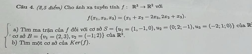 (2,5 điểm) Cho ánh xạ tuyến tính f:R^3to R^2 với
f(x_1,x_2,x_3)=(x_1+x_2-2x_3,2x_2+x_3). 
a) Tìm ma trận của f đối với cơ sở S= u_1=(1,-1,0), u_2=(0;2;-1), u_3=(-2;1;0) của R
cos dot dS= v_1=(2,3),v_2=(-1;2) của R^2. 
b) Tìm một cơ sở của Ker(f).