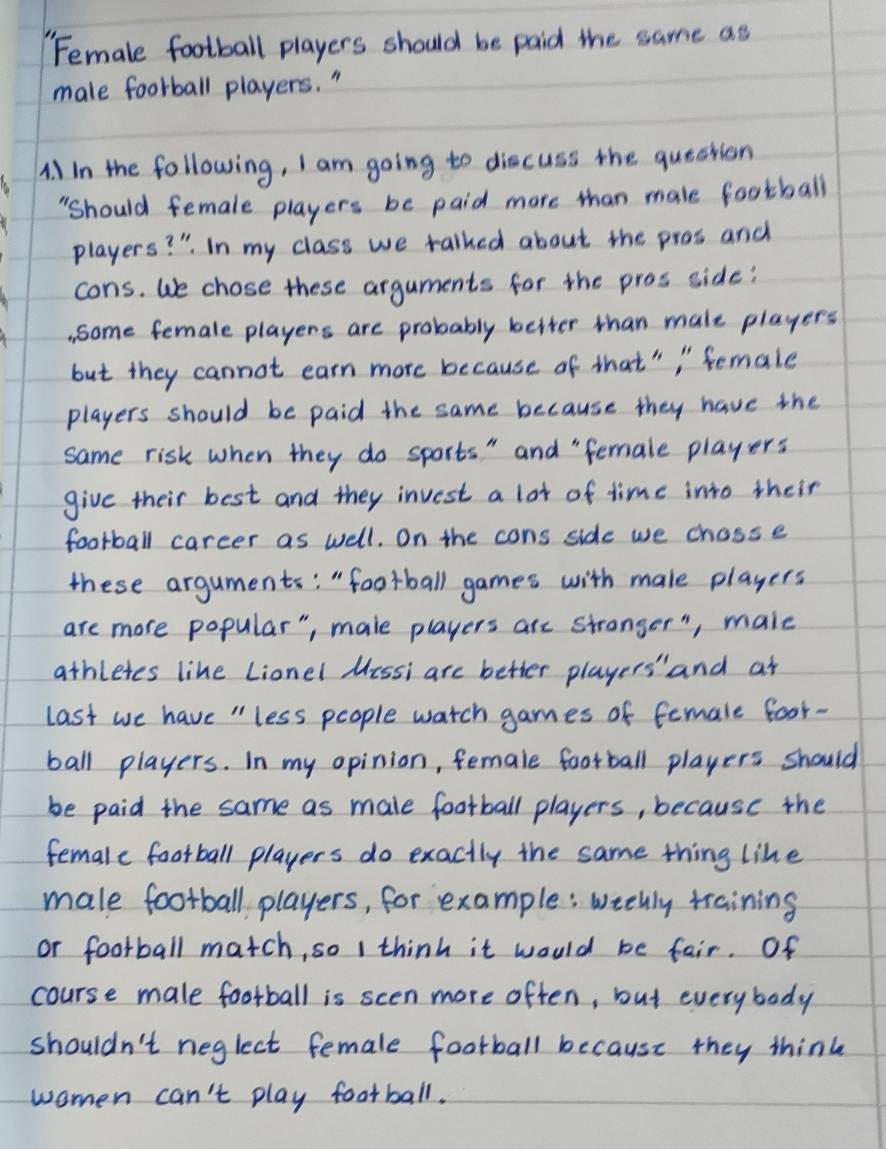 Female football players should be paid the same as 
male foorball players. " 
A. ) in the following, I am going to discuss the queation 
"should female players be paid more than male football 
players? " In my class we talked about the pros and 
cons. We chose these arguments for the pros side: 
. some female players are probably better than male players 
but they cannot earn more because of that" " Semale 
players should be paid the same because they have the 
same risk when they do sports" and " female players 
give their best and they invest a lot of time into their 
football carcer as well. On the cons side we chasse 
these arguments: " football games with male players 
are more popular", male players are stranger ", male 
athletes like Lionel Messi are better players' and at 
last we have "less people watch games of female foor- 
ball players. In my opinion, female football players should 
be paid the same as male football players, because the 
female football players do exactly the same thing like 
male football players, for example: wtelly training 
or football match, so I think it would be fair. Of 
course male football is scen more often, but everybody 
shouldn't neglect female football because they think 
women can't play football.