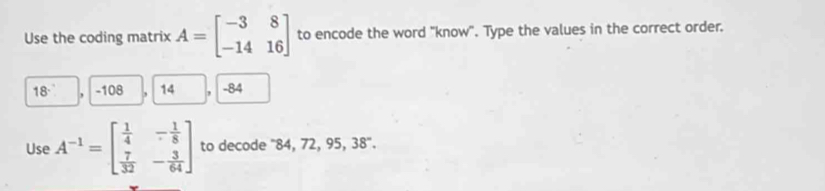 Use the coding matrix A=beginbmatrix -3&8 -14&16endbmatrix to encode the word "know". Type the values in the correct order.
18 - 108 14 - 84
Use A^(-1)=beginbmatrix  1/4 &- 1/8   7/32 &- 3/64 endbmatrix to decode '' 84, 72, 95, 38 ''.