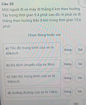 Một người đi xe máy đi thẳng 6 km theo hướng
Tây trong thời gian 9, 4 phút sau đó rẽ phải và đi
thẳng theo hướng Bắc 8 km trong thời gian 10, 6
phút.
Chọn đúng hoặc sai
a) Tốc độ trung bình của xe là Đúng Sai
40km/h
b) Độ dịch chuyến của xe 9km Đúng Sai
c) Vận tốc trung bình của xe là Đúng Sai
30km/h
d) Quãng đường của xe là 14km Đúng Sai
□□