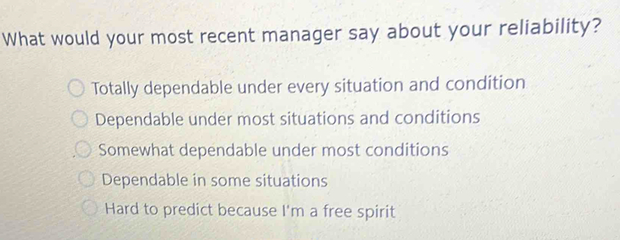 What would your most recent manager say about your reliability?
Totally dependable under every situation and condition
Dependable under most situations and conditions
Somewhat dependable under most conditions
Dependable in some situations
Hard to predict because I'm a free spirit