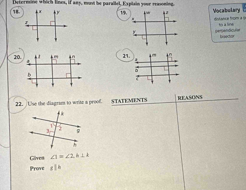 Determine which lines, if any, must be parallel, Explain your reasoning. 
18. x y 19. 
Vocabulary 
distance from a p
z
to a line 
perpendicular 
bisector
m n
20. 21. a 
b
C
22. Use the diagram to write a proof. STATEMENTS REASONS 
Given ∠ 1≌ ∠ 2, h⊥ k
Prove gparallel h