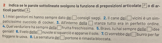 Indica se le parole sottolineate svolgono la funzione di preposizioni articolate Ⓟ o di ar- 
ticoli partitivi A . 
1. I miei genitori mi hanno sempre dato dei □ consigli saggi. 2. Il cane dei □ vicini è un sim- 
paticissimo cucciolo di cocker. 3. All'interno della □ stanza tutto era in perfetto ordine. 
4. Quel verduriere ha sempre della □ frutta freschissima. 5. Bravo, tu hai sempre delle □ idee 
geniali! 6. Il velo delle □ nuvole si squarciò e apparve il sole. 7. Ci vorrebbe del □ burro per far 
friggere le uova. 8. La serratura del □ portone è rimasta bloccata.