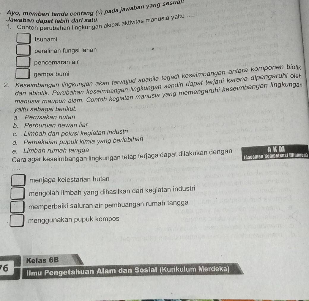 Ayo, memberi tanda centang (√) pada jawaban yang sesua!!
Jawaban dapat lebih dari satu.
1. Contoh perubahan lingkungan akibat aktivitas manusia yaitu ...
tsunami
peralihan fungsi lahan
pencemaran air
2. Keseimbangan lingkungan akan terwujud apabila terjadi keseimbangan antara komponen biotik gempa bumi
dan abiotik. Perubahan keseimbangan lingkungan sendiri dapat terjadi karena dipengaruhi oleh
manusia maupun alam. Contoh kegiatan manusia yang memengaruhi keseimbangan lingkungan
yaitu sebagai berikut.
a. Perusakan hutan
b. Perburuan hewan liar
c. Limbah dan polusi kegiatan industri
d. Pemakaian pupuk kimia yang berlebihan
e. Limbah rumah tangga
Cara agar keseimbangan lingkungan tetap terjaga dapat dilakukan dengan
AKM
(Asesmen Kompetensi Minímum)
menjaga kelestarian hutan
mengolah limbah yang dihasilkan dari kegiatan industri
memperbaiki saluran air pembuangan rumah tangga
menggunakan pupuk kompos
Kelas 6B
76 Ilmu Pengetahuan Alam dan Sosial (Kurikulum Merdeka)