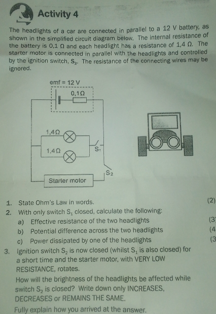 Activity 4
The headlights of a car are connected in parallel to a 12 V battery, as
shown in the simplified circuit diagram below. The internal resistance of
the battery is 0,1 Ω and each headlight has a resistance of 1,4 Ω. The
starter motor is connected in parallel with the headlights and controlled 
by the ignition switch, S_2. The resistance of the connecting wires may be
ignored.
1. State Ohm's Law in words. (2)
2. With only switch S_1 closed, calculate the following:
a) Effective resistance of the two headlights (3)
b) Potential difference across the two headlights (4
c) Power dissipated by one of the headlights (3
3. Ignition switch S_2 is now closed (whilst S_1 is also closed) for
a short time and the starter motor, with VERY LOW
RESISTANCE, rotates.
How will the brightness of the headlights be affected while
switch S_2 is closed? Write down only INCREASES,
DECREASES or REMAINS THE SAME.
Fully explain how you arrived at the answer.