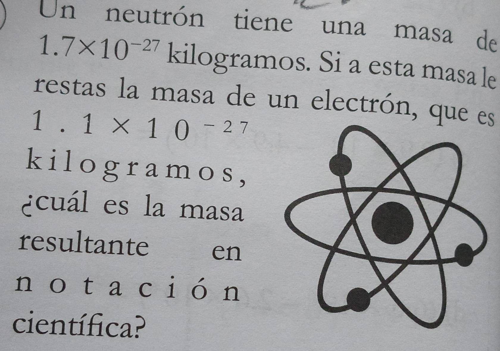 Un neutrón tiene una masa de
1.7* 10^(-27) kilogramos. Si a esta masa le 
restas la masa de un electrón, que es
1.1* 10^(-27)
kil og r am os , 
¿cuál es la masa 
resultante 
en 
no ta ción 
científica?