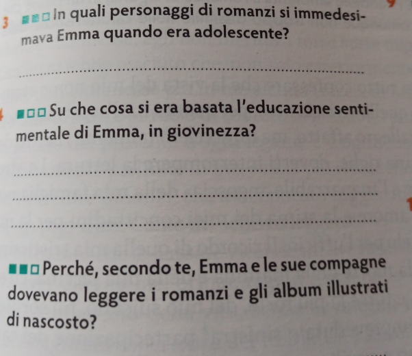 ■■ □ In quali personaggi di romanzi si immedesi- 
mava Emma quando era adolescente? 
_ 
Su che cosa si era basata l’educazione senti- 
mentale di Emma, in giovinezza? 
_ 
_ 
_ 
Perché, secondo te, Emma e le sue compagne 
dovevano leggere i romanzi e gli album illustrati 
di nascosto?