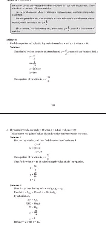 Let us now discuss the concepts behind the situations that you have encountered. These 
situations are examples of inverse variation. 
is comtant. Inverse variation occurs whenever a situation produces pairs of numbers whose product 
For two quantities x and y, an increase in x causes a decrease in y or vice versa. We can 
say that y varies inversely as x or y= k/x . 
variation The statement, "y varies inversely to x." translates fo y= k/x  , where k is the comstant of 
Examples: 
1. Find the equation and solve for k : y varies inversely as x and y=6 when x=18. 
Solutian: 
The relation y varies inversely as x translates to y= k/x  , Substitute the values to find i :
y= k/x 
6- k/18 
k=(6)(18)
k=108
The equation of variation is y= 108/x 
2018 
2. If y varies inversely as x and y=10 when x=2 , find y when x=10, 
This concerns two pairs of values of x and y which may be solved in two ways. 
Solution 1: First, set the relation, and then find the constant of variation, L
xy=k
(2) (10)=k
k=20
The equation of variation is y= 20/x 
Next. find y when x=10 by substituting the value of x in the equation.
y= 20/x 
y= 20/10 
y=2
Solution 2: Since k=xy , then for any pairs x and y, x, y_1=x, y, 
If we let x_2=2, y_1=10 , and x_2=10,find 
By substitution,
xy_1=xy_1
2(10)=10(y_1)
20=10y_1
y_1= 20/10 
y_1=2
Hence. y=2whenx=10.